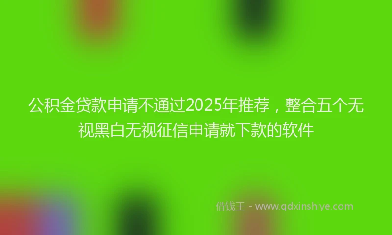 公积金贷款申请不通过2025年推荐，整合五个无视黑白无视征信申请就下款的软件