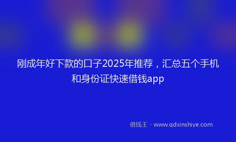 刚成年好下款的口子2025年推荐，汇总五个手机和身份证快速借钱app