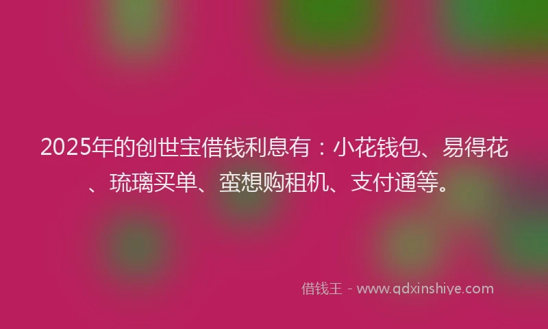 2025年的创世宝借钱利息有：小花钱包、易得花、琉璃买单、蛮想购租机、支付通等。