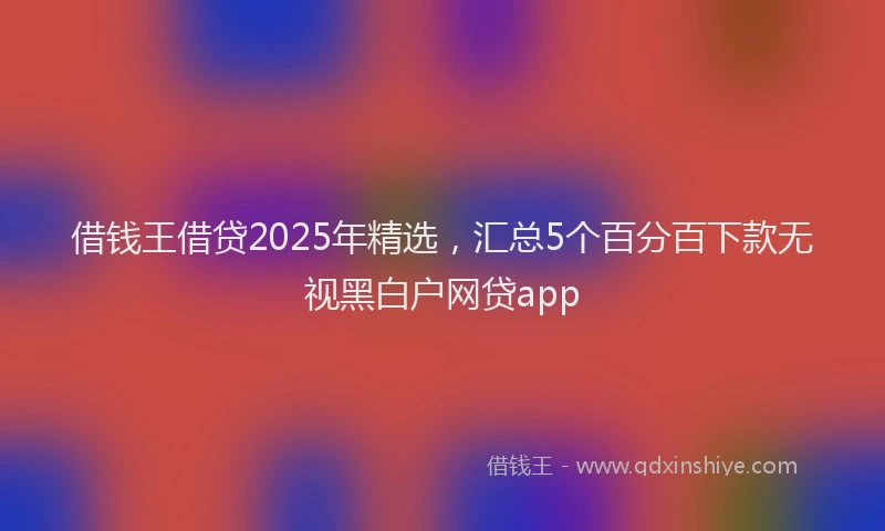借钱王借贷2025年精选，汇总5个百分百下款无视黑白户网贷app