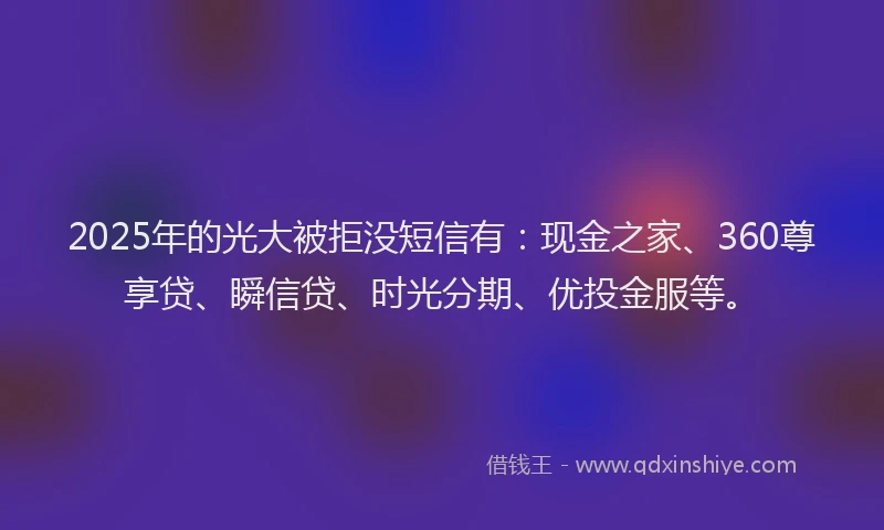 2025年的光大被拒没短信有：现金之家、360尊享贷、瞬信贷、时光分期、优投金服等。