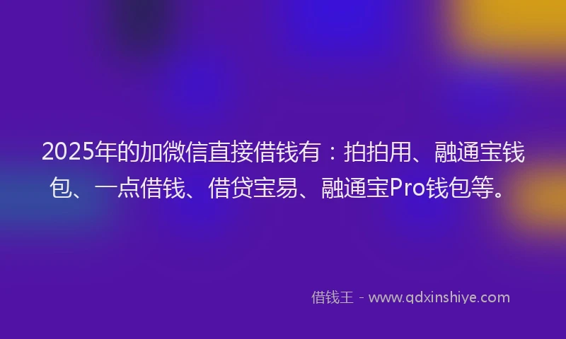 2025年的加微信直接借钱有：拍拍用、融通宝钱包、一点借钱、借贷宝易、融通宝Pro钱包等。
