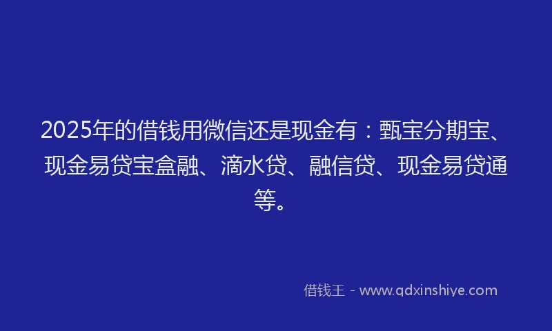 2025年的借钱用微信还是现金有：甄宝分期宝、现金易贷宝盒融、滴水贷、融信贷、现金易贷通等。