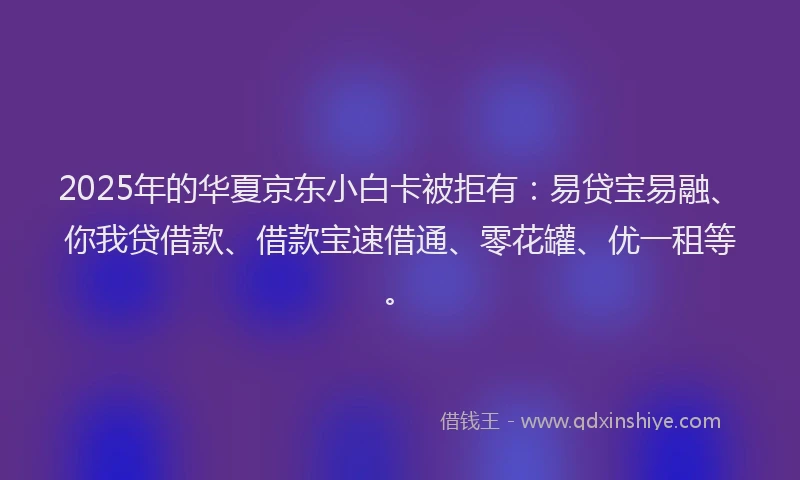 2025年的华夏京东小白卡被拒有：易贷宝易融、你我贷借款、借款宝速借通、零花罐、优一租等。