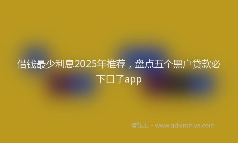 借钱最少利息2025年推荐，盘点五个黑户贷款必下口子app