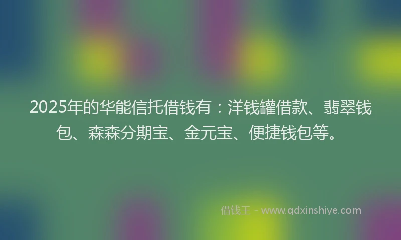 2025年的华能信托借钱有：洋钱罐借款、翡翠钱包、森森分期宝、金元宝、便捷钱包等。