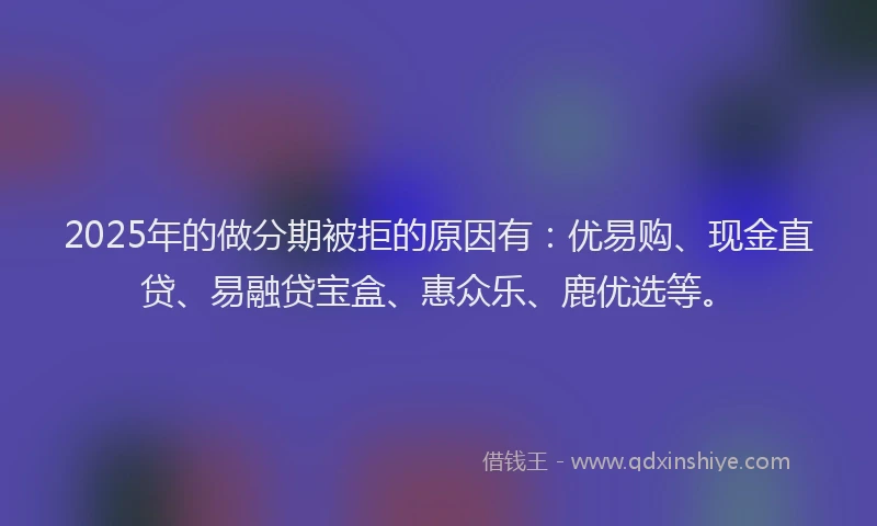 2025年的做分期被拒的原因有：优易购、现金直贷、易融贷宝盒、惠众乐、鹿优选等。