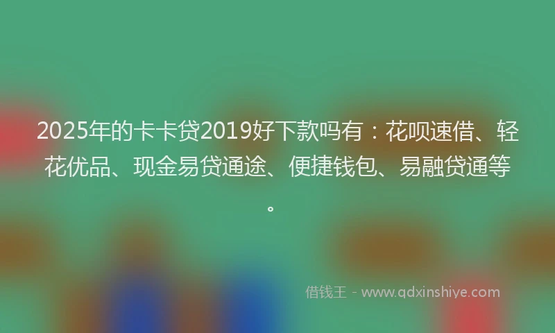2025年的卡卡贷2019好下款吗有：花呗速借、轻花优品、现金易贷通途、便捷钱包、易融贷通等。