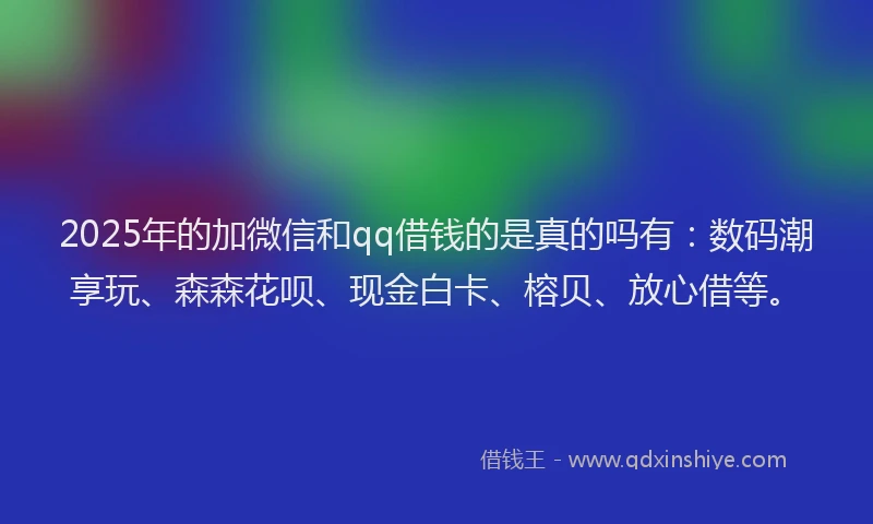 2025年的加微信和qq借钱的是真的吗有：数码潮享玩、森森花呗、现金白卡、榕贝、放心借等。