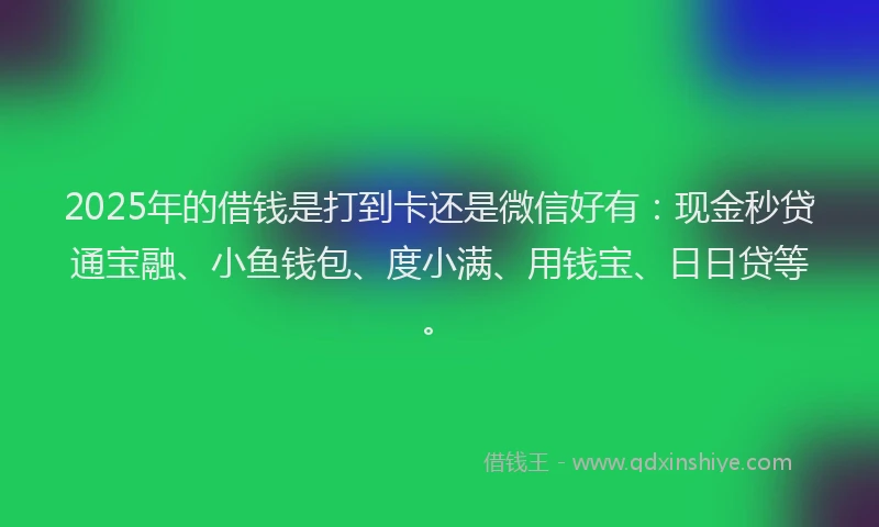 2025年的借钱是打到卡还是微信好有：现金秒贷通宝融、小鱼钱包、度小满、用钱宝、日日贷等。