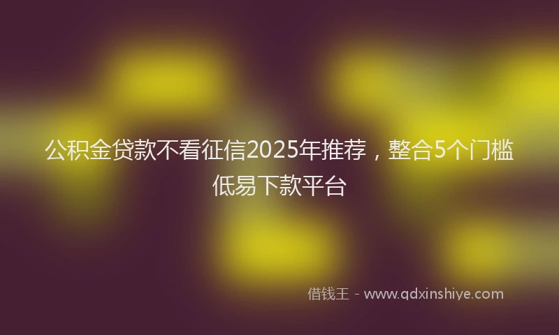 公积金贷款不看征信2025年推荐，整合5个门槛低易下款平台
