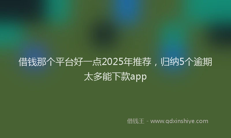 借钱那个平台好一点2025年推荐，归纳5个逾期太多能下款app