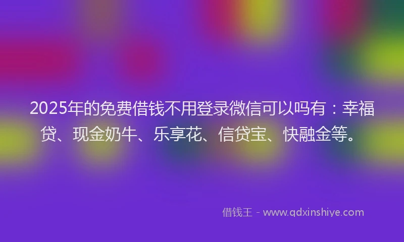 2025年的免费借钱不用登录微信可以吗有：幸福贷、现金奶牛、乐享花、信贷宝、快融金等。