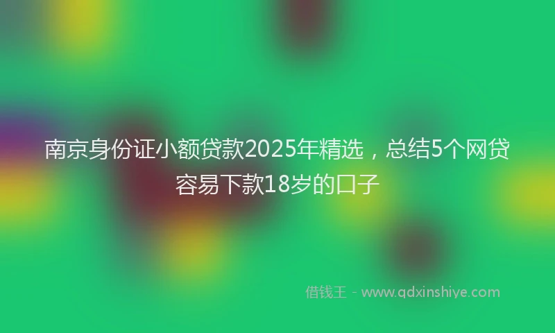 南京身份证小额贷款2025年精选，总结5个网贷容易下款18岁的口子