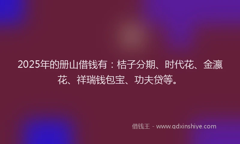 2025年的册山借钱有：桔子分期、时代花、金瀛花、祥瑞钱包宝、功夫贷等。