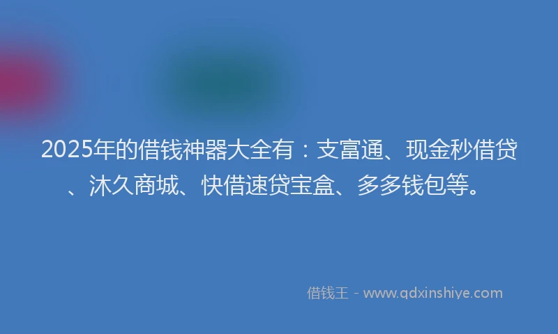 2025年的借钱神器大全有：支富通、现金秒借贷、沐久商城、快借速贷宝盒、多多钱包等。