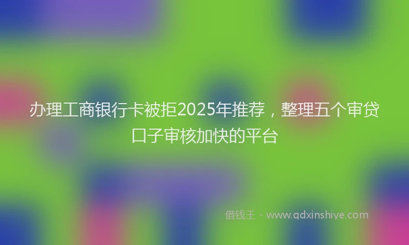 办理工商银行卡被拒2025年推荐，整理五个审贷口子审核加快的平台