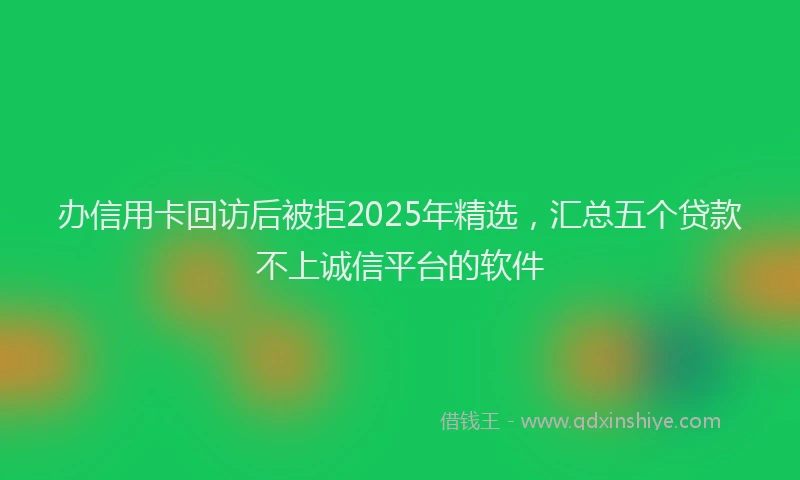 办信用卡回访后被拒2025年精选，汇总五个贷款不上诚信平台的软件
