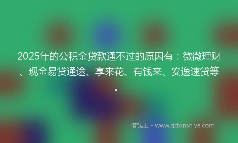 2025年的公积金贷款通不过的原因有：微微理财、现金易贷通途、享来花、有钱来、安逸速贷等。