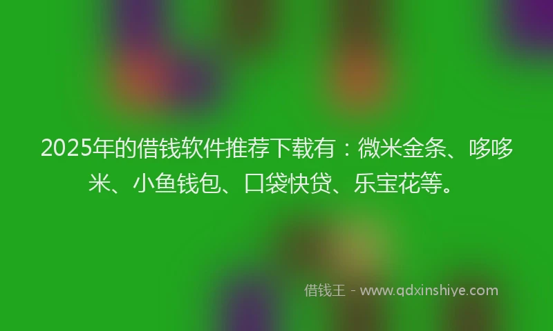 2025年的借钱软件推荐下载有：微米金条、哆哆米、小鱼钱包、口袋快贷、乐宝花等。
