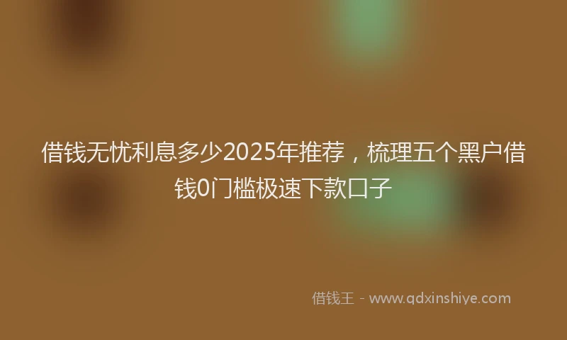 借钱无忧利息多少2025年推荐，梳理五个黑户借钱0门槛极速下款口子