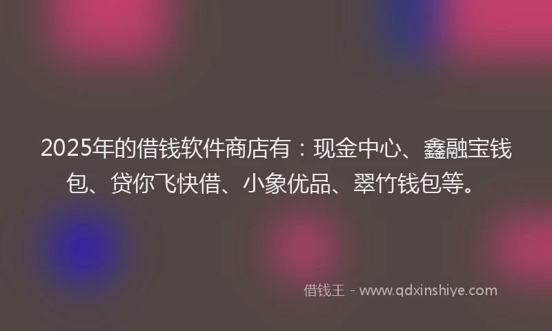 2025年的借钱软件商店有：现金中心、鑫融宝钱包、贷你飞快借、小象优品、翠竹钱包等。