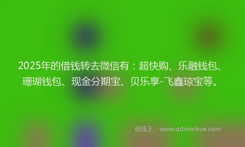 2025年的借钱转去微信有：超快购、乐融钱包、珊瑚钱包、现金分期宝、贝乐享-飞鑫琼宝等。