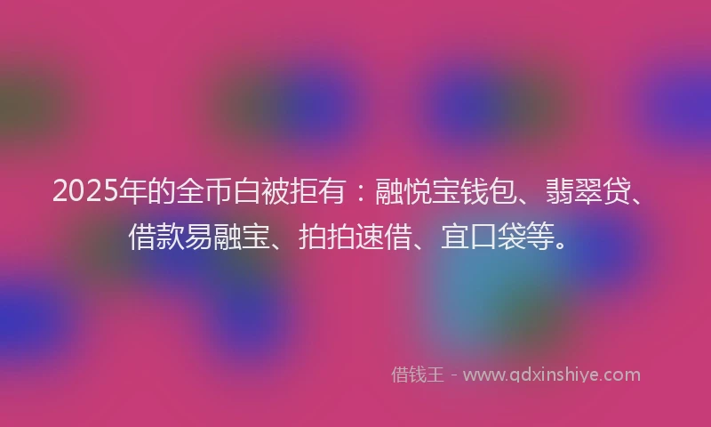 2025年的全币白被拒有：融悦宝钱包、翡翠贷、借款易融宝、拍拍速借、宜口袋等。