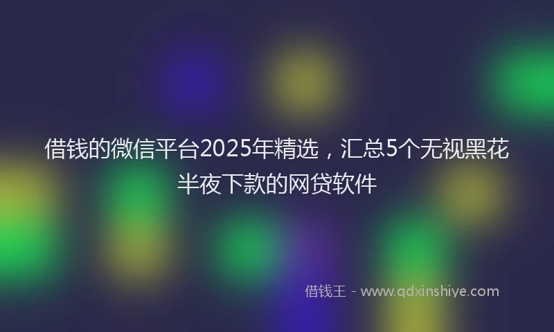 借钱的微信平台2025年精选，汇总5个无视黑花半夜下款的网贷软件