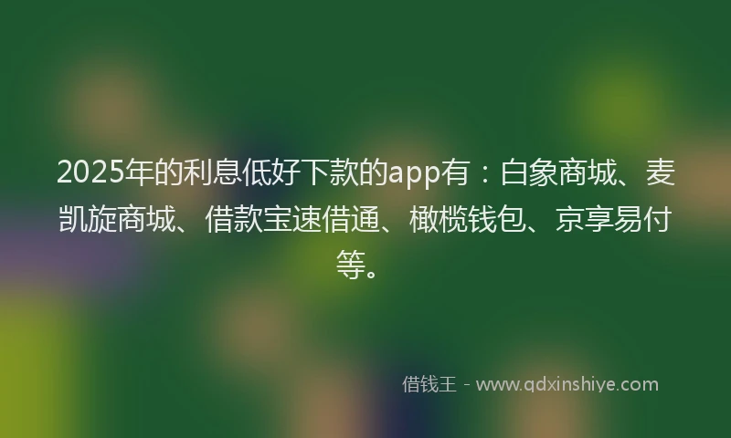 2025年的利息低好下款的app有：白象商城、麦凯旋商城、借款宝速借通、橄榄钱包、京享易付等。