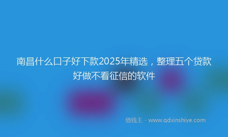 南昌什么口子好下款2025年精选，整理五个贷款好做不看征信的软件