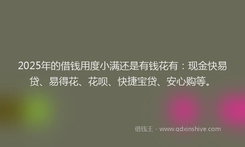 2025年的借钱用度小满还是有钱花有：现金快易贷、易得花、花呗、快捷宝贷、安心购等。