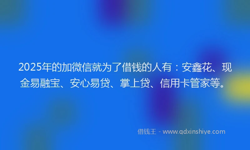 2025年的加微信就为了借钱的人有：安鑫花、现金易融宝、安心易贷、掌上贷、信用卡管家等。