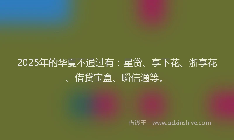 2025年的华夏不通过有：星贷、享下花、浙享花、借贷宝盒、瞬信通等。