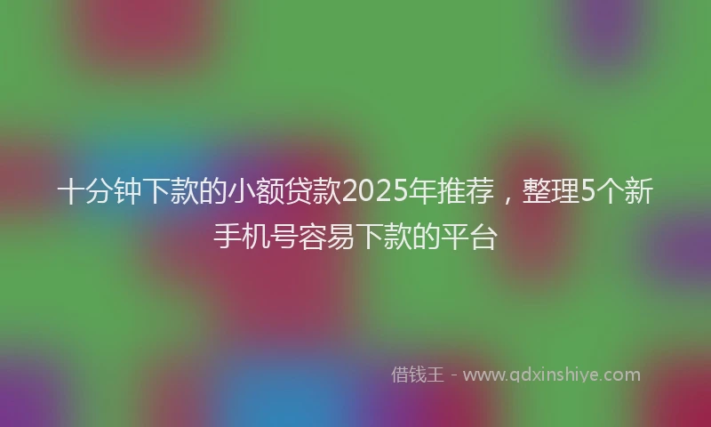 十分钟下款的小额贷款2025年推荐，整理5个新手机号容易下款的平台