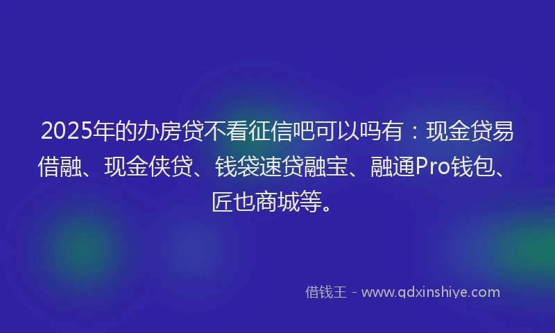 2025年的办房贷不看征信吧可以吗有：现金贷易借融、现金侠贷、钱袋速贷融宝、融通Pro钱包、匠也商城等。