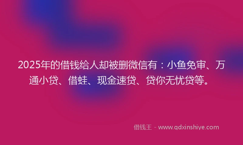 2025年的借钱给人却被删微信有：小鱼免审、万通小贷、借蛙、现金速贷、贷你无忧贷等。