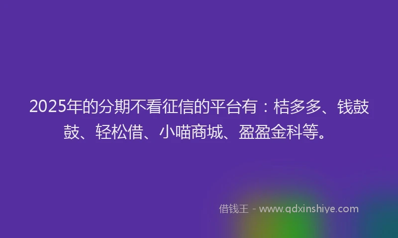 2025年的分期不看征信的平台有：桔多多、钱鼓鼓、轻松借、小喵商城、盈盈金科等。