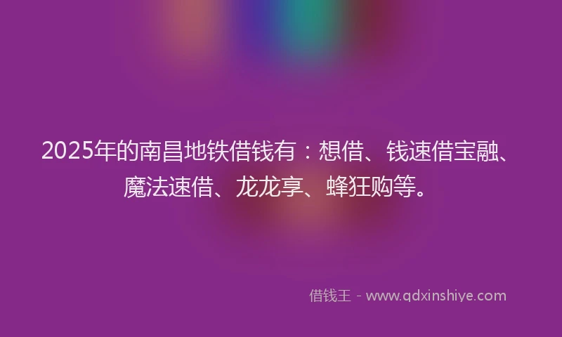 2025年的南昌地铁借钱有：想借、钱速借宝融、魔法速借、龙龙享、蜂狂购等。