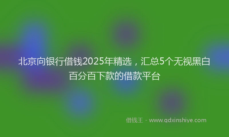 北京向银行借钱2025年精选，汇总5个无视黑白百分百下款的借款平台