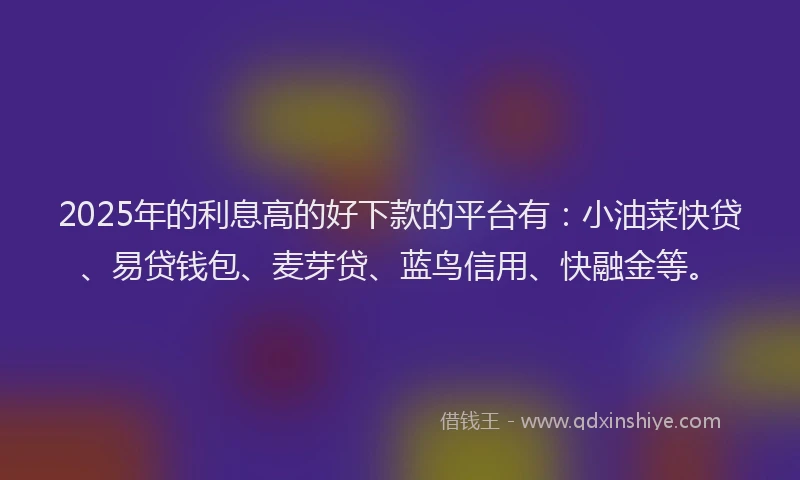 2025年的利息高的好下款的平台有：小油菜快贷、易贷钱包、麦芽贷、蓝鸟信用、快融金等。