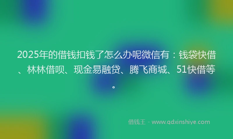 2025年的借钱扣钱了怎么办呢微信有：钱袋快借、林林借呗、现金易融贷、腾飞商城、51快借等。