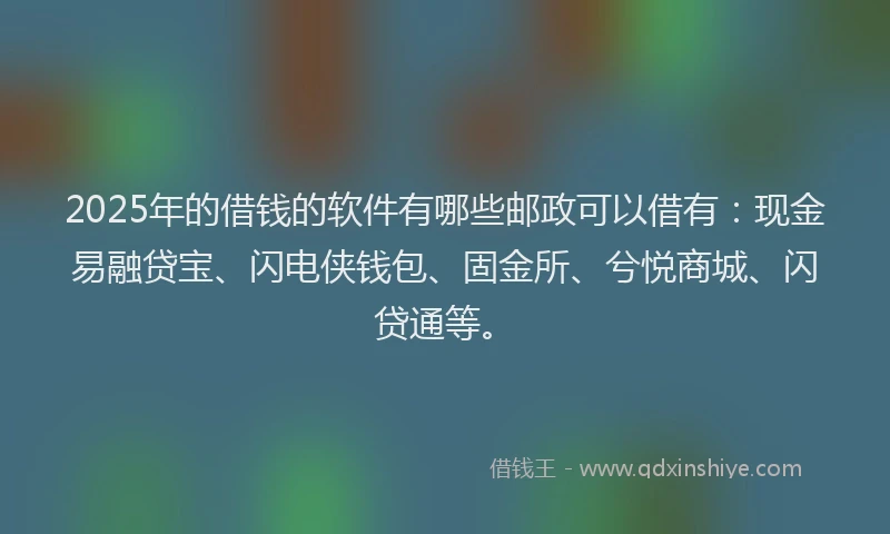2025年的借钱的软件有哪些邮政可以借有：现金易融贷宝、闪电侠钱包、固金所、兮悦商城、闪贷通等。