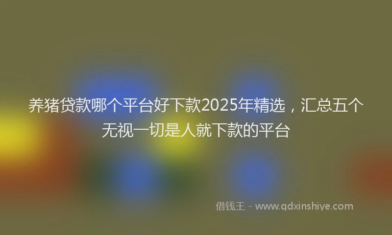 养猪贷款哪个平台好下款2025年精选，汇总五个无视一切是人就下款的平台