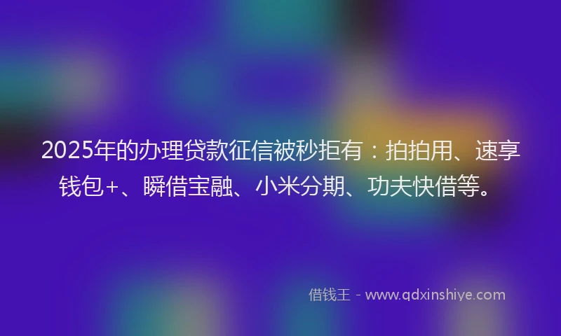 2025年的办理贷款征信被秒拒有：拍拍用、速享钱包+、瞬借宝融、小米分期、功夫快借等。