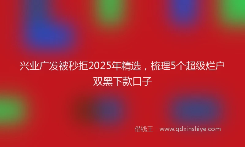 兴业广发被秒拒2025年精选，梳理5个超级烂户双黑下款口子