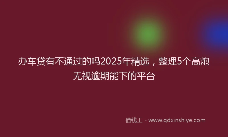 办车贷有不通过的吗2025年精选，整理5个高炮无视逾期能下的平台