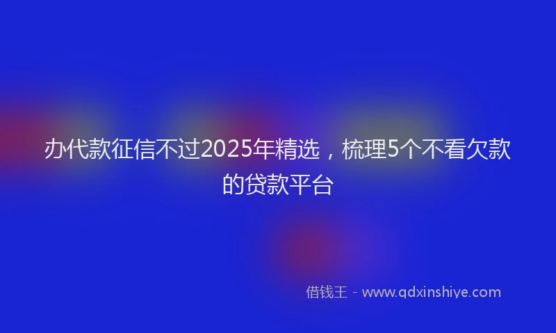 办代款征信不过2025年精选，梳理5个不看欠款的贷款平台