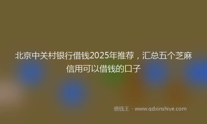 北京中关村银行借钱2025年推荐，汇总五个芝麻信用可以借钱的口子
