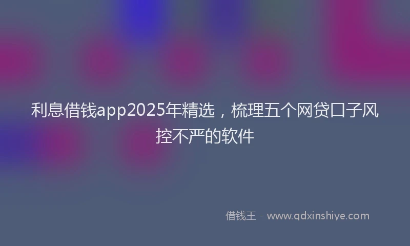 利息借钱app2025年精选，梳理五个网贷口子风控不严的软件